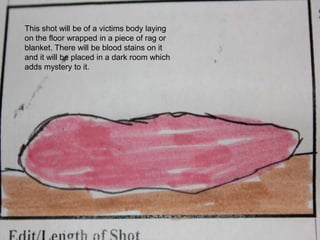 This shot will be of a victims body laying on the floor wrapped in a piece of rag or blanket. There will be blood stains on it and it will be placed in a dark room which adds mystery to it.