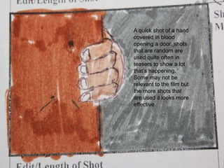 A quick shot of a hand covered in blood opening a door, shots that are random are used quite often in teasers to show a lot that’s happening. Some may not be relevant to the film but the more shots that are used it looks more effective.