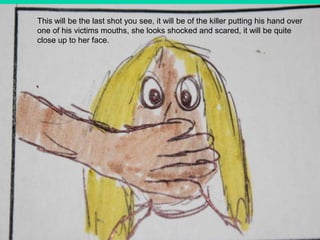 This will be the last shot you see, it will be of the killer putting his hand over one of his victims mouths, she looks shocked and scared, it will be quite close up to her face.