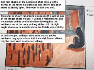 The first shot is of the neglected child sitting in the corner of the room, he looks sad and lonely. The door starts to slowly open. The room is dark and dull. This shot is shown for around 3 seconds this will be one of the longer shots we use. It will be a medium shot and the camera will be behind the door looking like the audience are at the door looking at the child. A high angle shot may be used to show the Childs vulnerability. In this shot you will hear slow eerie music, so the audience may sympathise with the child. Sound effects may be used such as doors creaking.