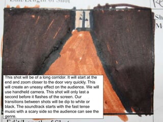 This shot will be of a long corridor. It will start at the end and zoom closer to the door very quickly. This will create an uneasy effect on the audience. We will use handheld camera. This shot will only last a second before it flashes of the screen. Our transitions between shots will be dip to white or black. The soundtrack starts with the fast tense music with a scary side so the audience can see the genre.
