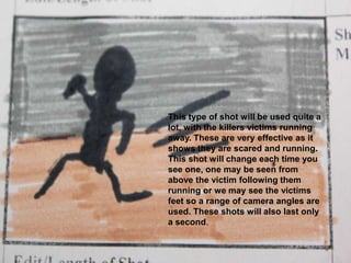 This type of shot will be used quite a lot, with the killers victims running away. These are very effective as it shows they are scared and running. This shot will change each time you see one, one may be seen from above the victim following them running or we may see the victims feet so a range of camera angles are used. These shots will also last only a second. 