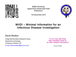 e-mail: david.shotton@zoo.ox.ac.uk
David Shotton
MIBBI Workshop
Jagdschloss Niederwald Hotel
Rüdesheim
1st December 2010
MIIDI – Minimal Information for an
Infectious Disease Investigation
Image Bioinformatics Research Group
Department of Zoology
University of Oxford, UK
"It is a very sad thing
that nowadays there is
so little useless information“
Oscar Wilde
 