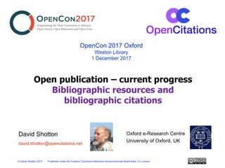 Oxford e-Research Centre
University of Oxford, UK
OpenCon 2017 Oxford
Weston Library
1 December 2017
© David Shotton 2017 Published under the Creative Commons Attribution-Noncommercial-Share Alike 3.0 Licence
david.shotton@opencitations.net
David Shotton
Open publication – current progress
Bibliographic resources and
bibliographic citations
 
