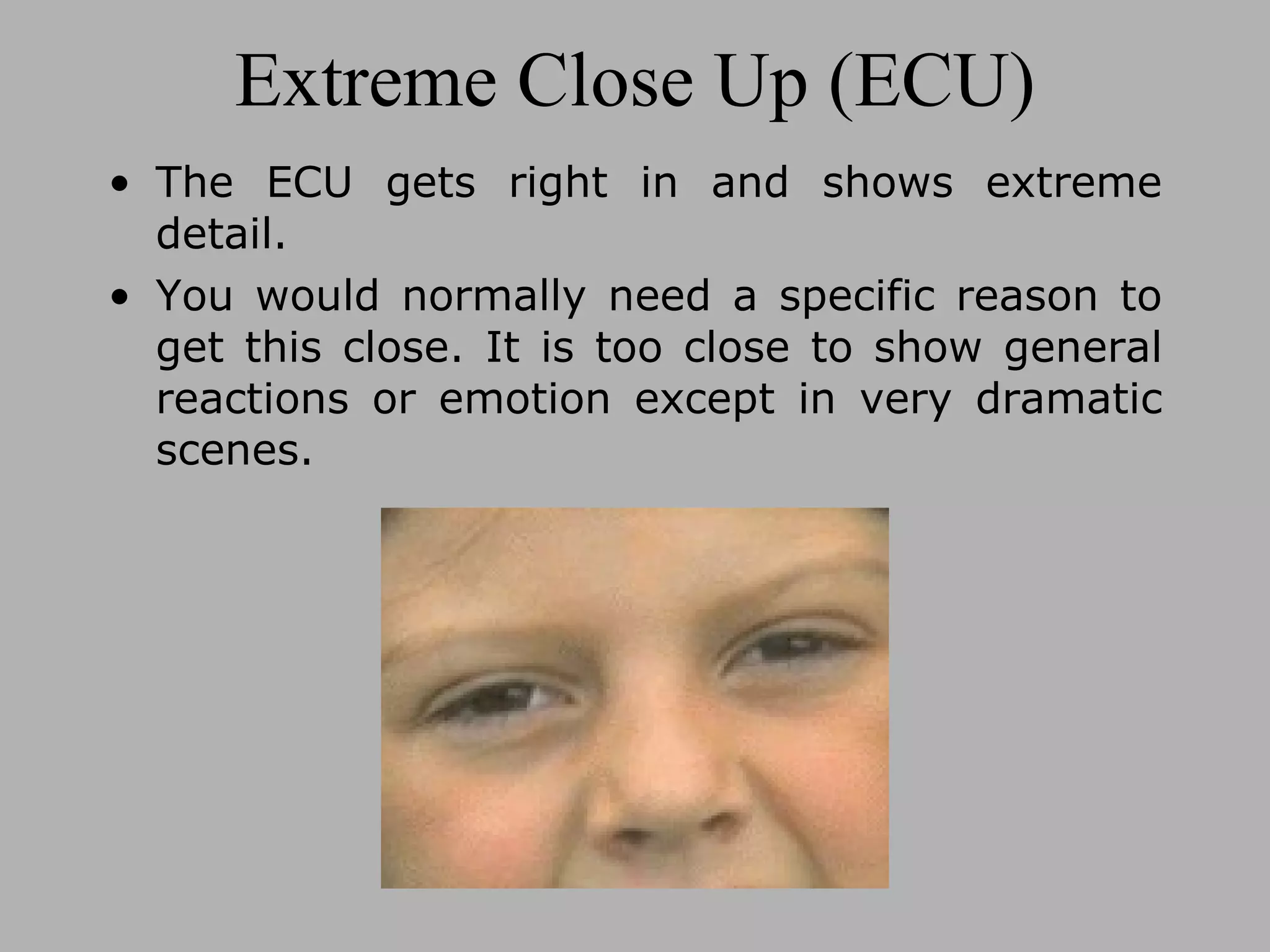 Extreme Close Up (ECU) The ECU gets right in and shows extreme detail. You would normally need a specific reason to get this close. It is too close to show general reactions or emotion except in very dramatic scenes.