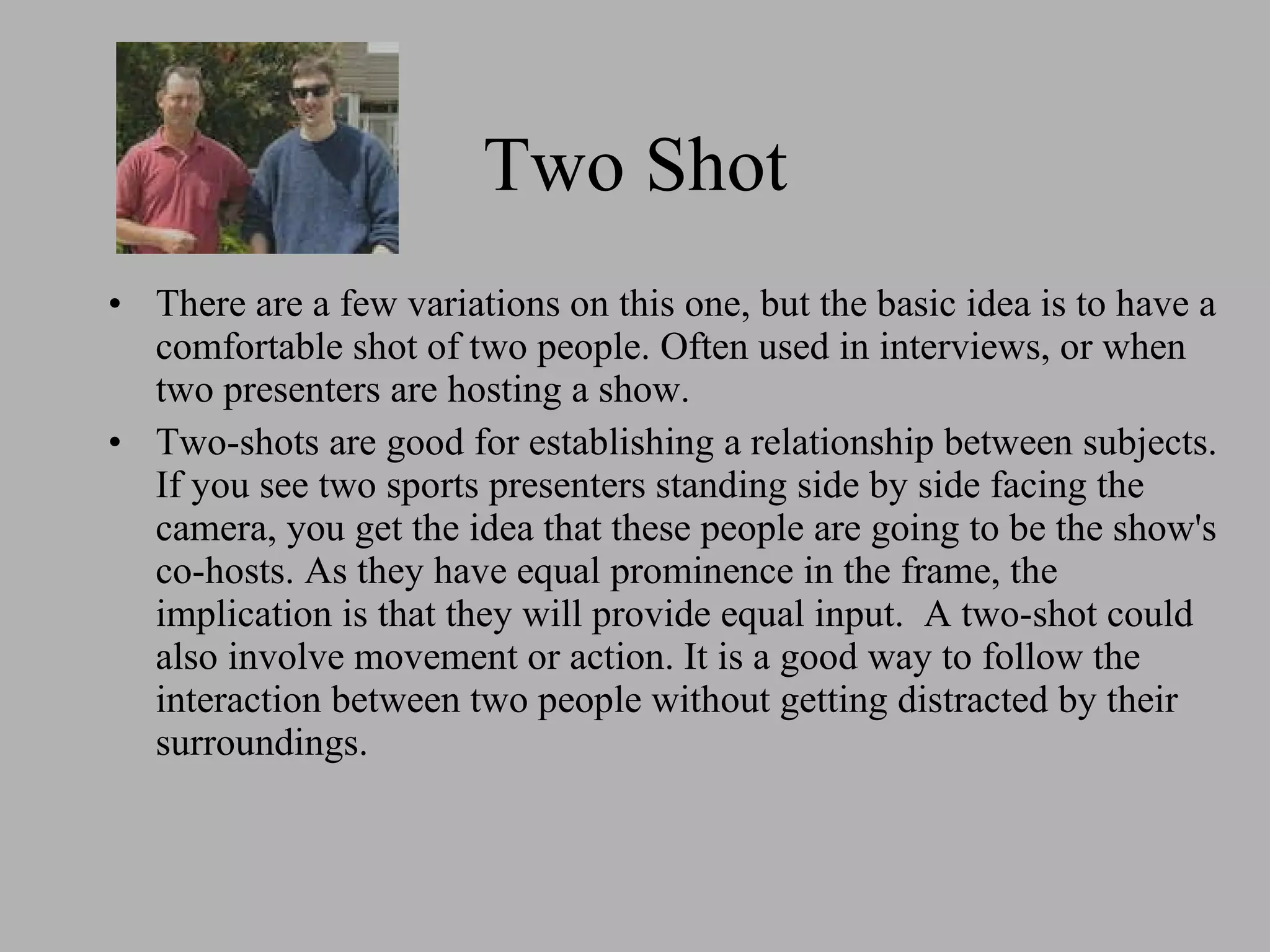 Two Shot There are a few variations on this one, but the basic idea is to have a comfortable shot of two people. Often used in interviews, or when two presenters are hosting a show. Two-shots are good for establishing a relationship between subjects. If you see two sports presenters standing side by side facing the camera, you get the idea that these people are going to be the show's co-hosts. As they have equal prominence in the frame, the implication is that they will provide equal input. A two-shot could also involve movement or action. It is a good way to follow the interaction between two people without getting distracted by their surroundings.
