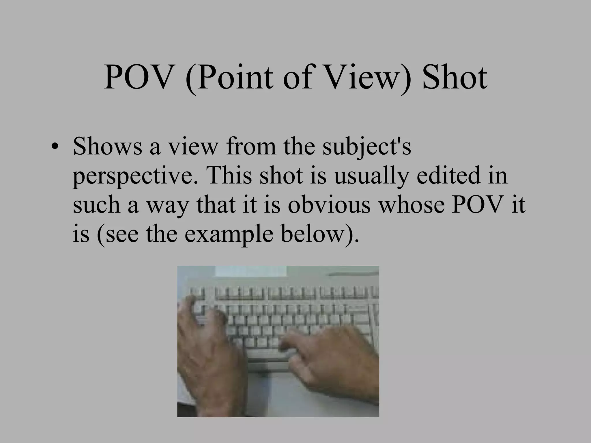 POV (Point of View) Shot Shows a view from the subject's perspective. This shot is usually edited in such a way that it is obvious whose POV it is (see the example below).