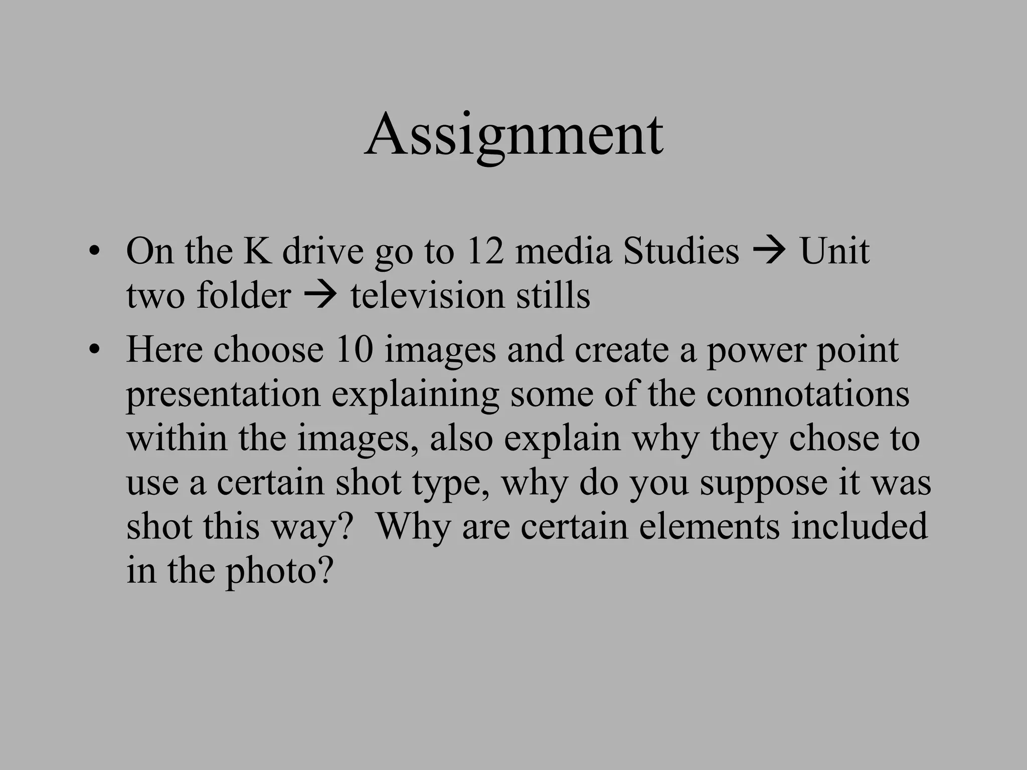 Assignment On the K drive go to 12 media Studies Unit two folder television stills Here choose 10 images and create a power point presentation explaining some of the connotations within the images, also explain why they chose to use a certain shot type, why do you suppose it was shot this way? Why are certain elements included in the photo?
