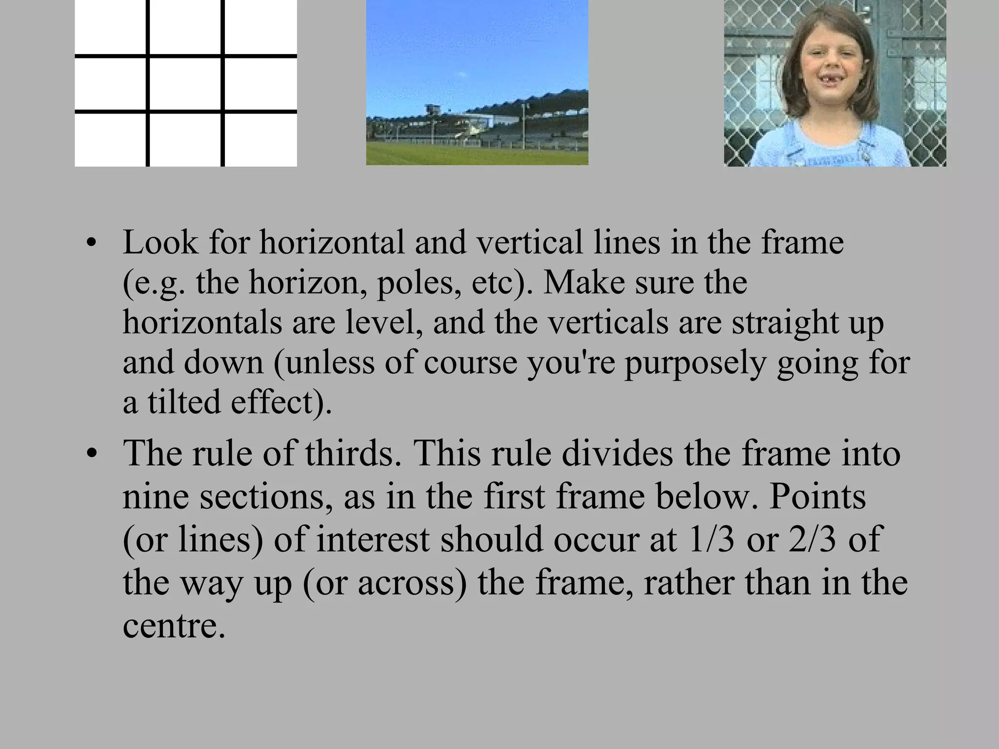 Look for horizontal and vertical lines in the frame (e.g. the horizon, poles, etc). Make sure the horizontals are level, and the verticals are straight up and down (unless of course you're purposely going for a tilted effect). The rule of thirds. This rule divides the frame into nine sections, as in the first frame below. Points (or lines) of interest should occur at 1/3 or 2/3 of the way up (or across) the frame, rather than in the centre.