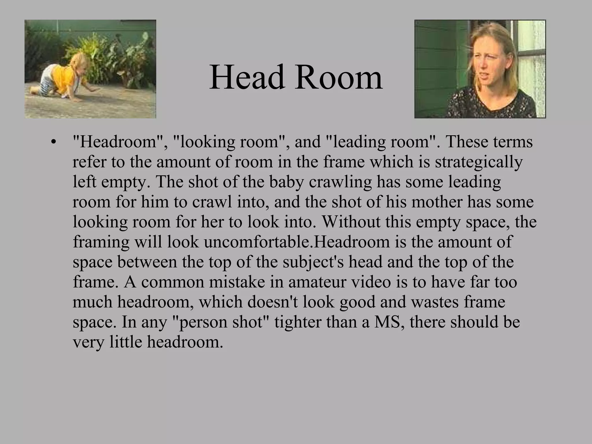 Head Room "Headroom", "looking room", and "leading room". These terms refer to the amount of room in the frame which is strategically left empty. The shot of the baby crawling has some leading room for him to crawl into, and the shot of his mother has some looking room for her to look into. Without this empty space, the framing will look uncomfortable.
Headroom is the amount of space between the top of the subject's head and the top of the frame. A common mistake in amateur video is to have far too much headroom, which doesn't look good and wastes frame space. In any "person shot" tighter than a MS, there should be very little headroom.