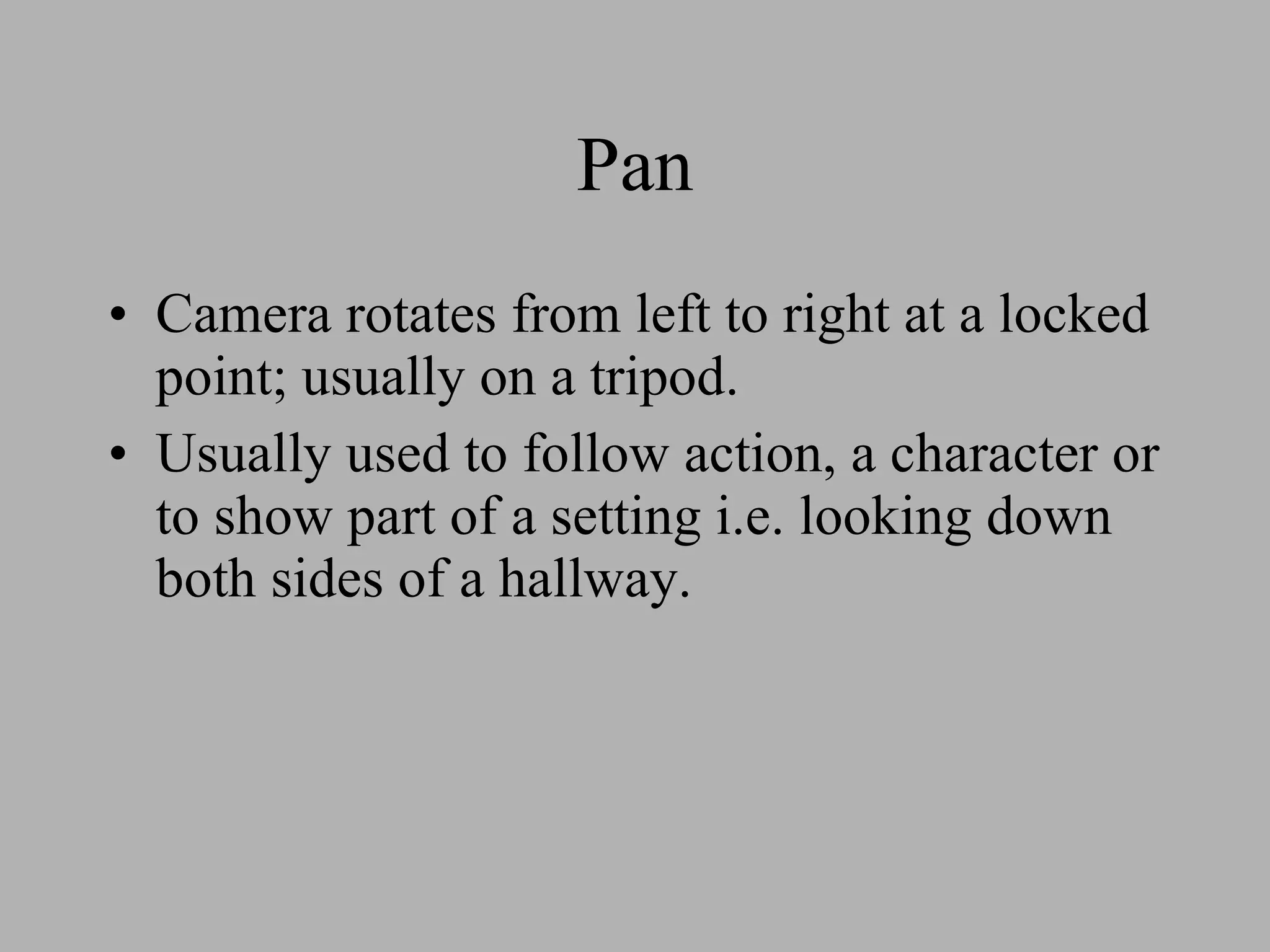 Pan Camera rotates from left to right at a locked point; usually on a tripod. Usually used to follow action, a character or to show part of a setting i.e. looking down both sides of a hallway.