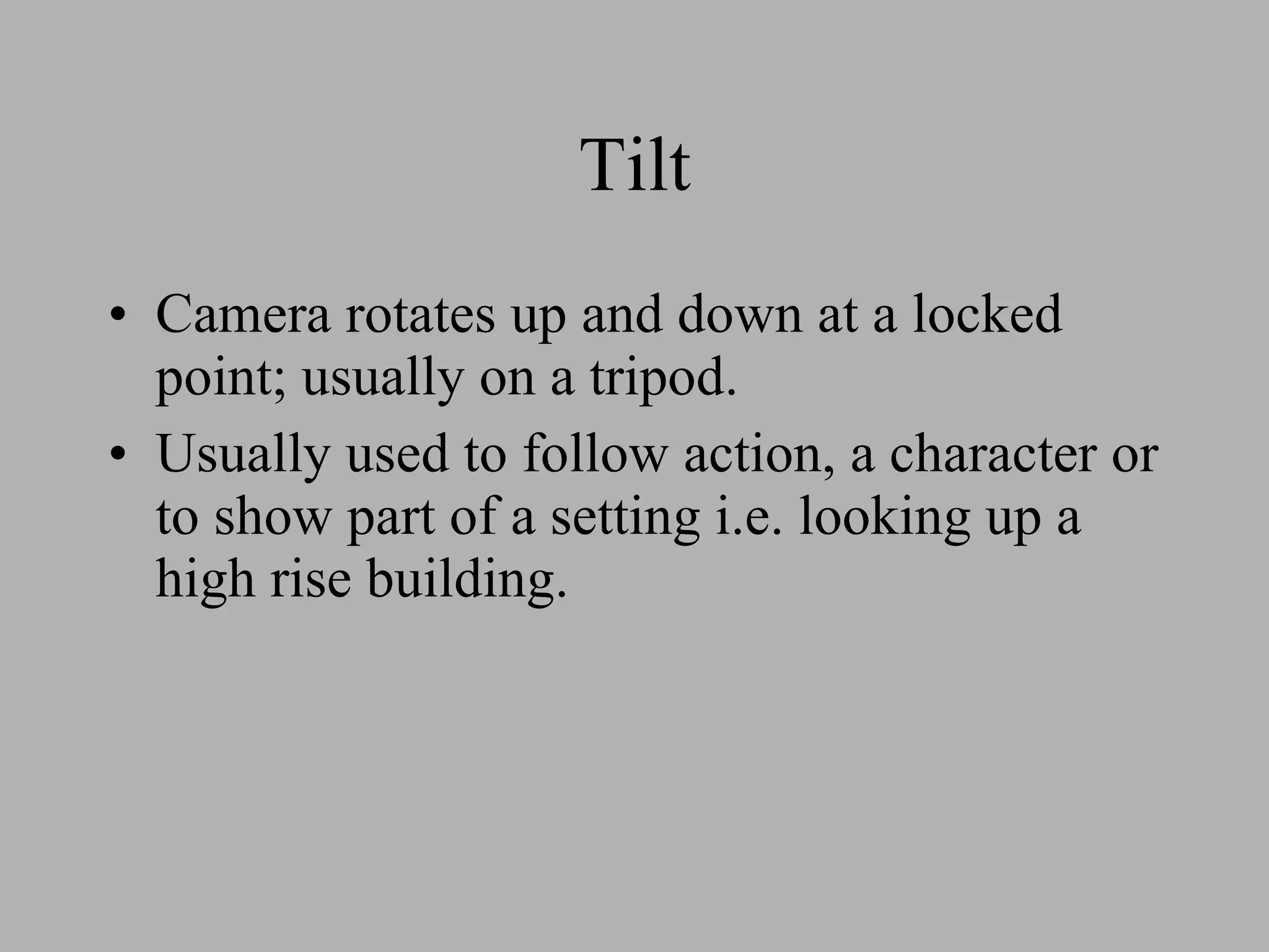 Tilt Camera rotates up and down at a locked point; usually on a tripod. Usually used to follow action, a character or to show part of a setting i.e. looking up a high rise building.