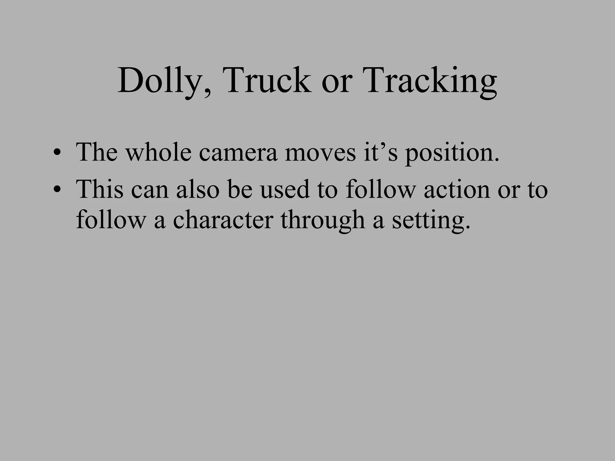 Dolly, Truck or Tracking The whole camera moves it’s position. This can also be used to follow action or to follow a character through a setting.