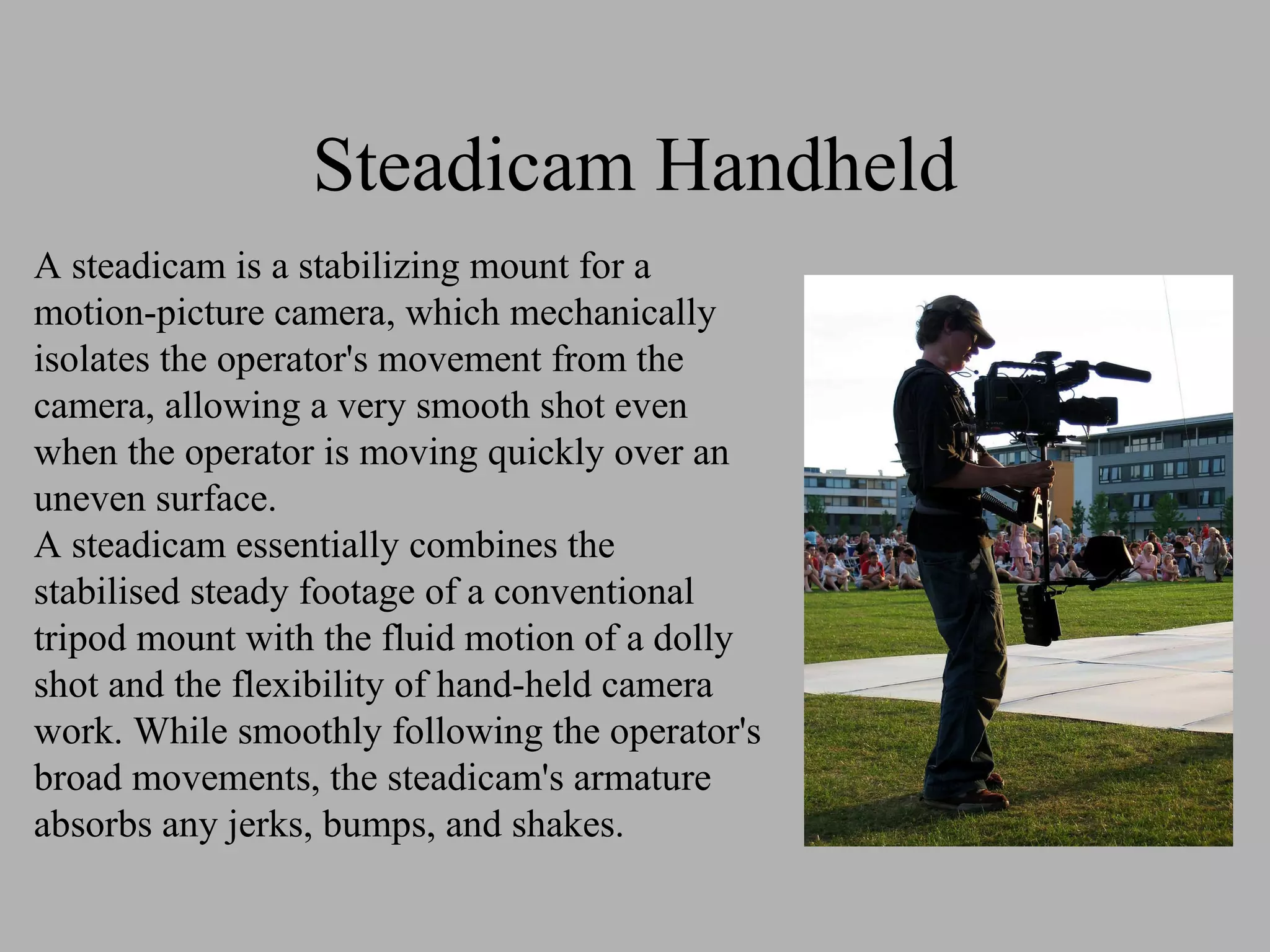 Steadicam Handheld A steadicam is a stabilizing mount for a motion-picture camera, which mechanically isolates the operator's movement from the camera, allowing a very smooth shot even when the operator is moving quickly over an uneven surface. A steadicam essentially combines the stabilised steady footage of a conventional tripod mount with the fluid motion of a dolly shot and the flexibility of hand-held camera work. While smoothly following the operator's broad movements, the steadicam's armature absorbs any jerks, bumps, and shakes.