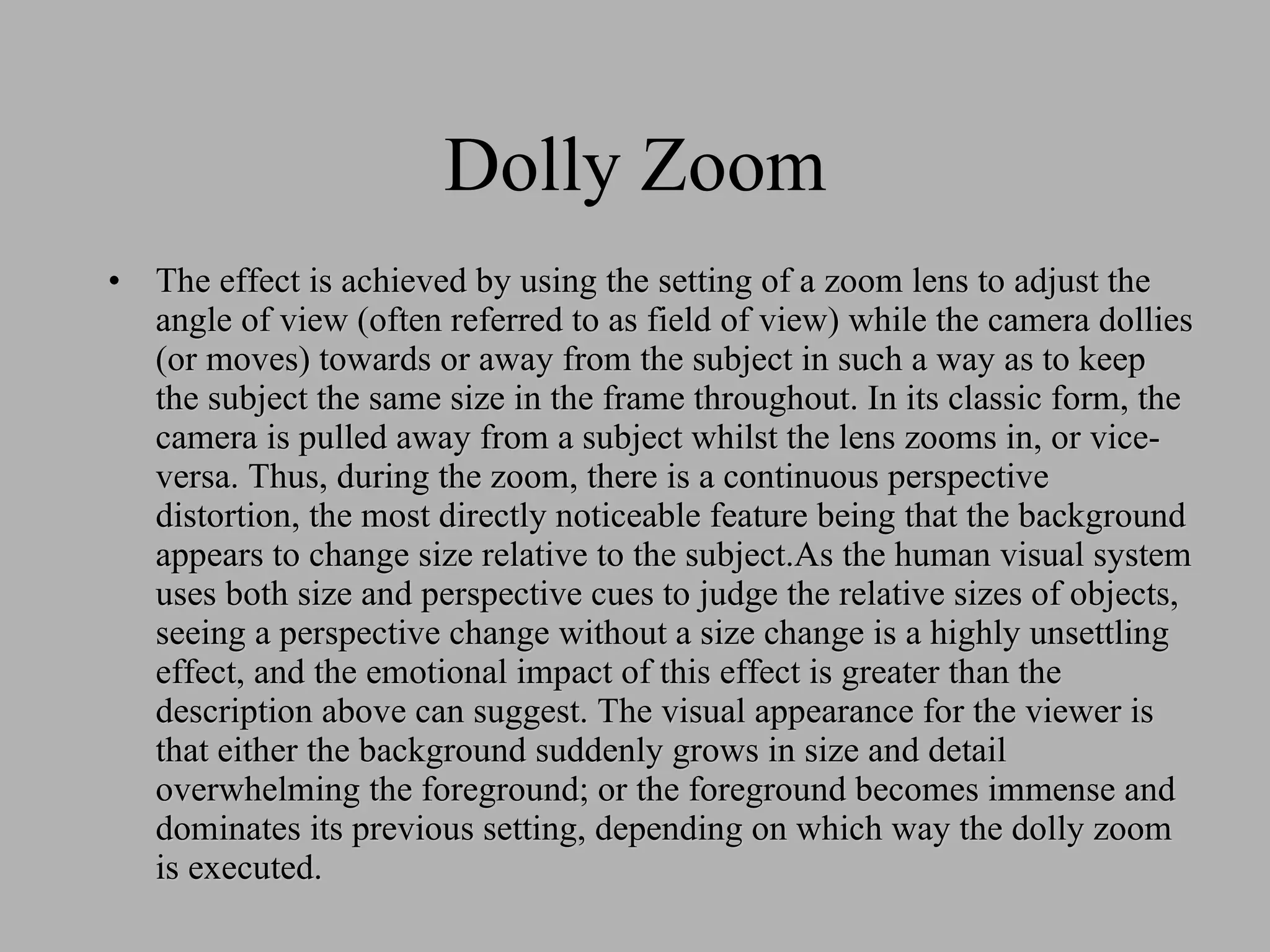 Dolly Zoom The effect is achieved by using the setting of a zoom lens to adjust the angle of view (often referred to as field of view) while the camera dollies (or moves) towards or away from the subject in such a way as to keep the subject the same size in the frame throughout. In its classic form, the camera is pulled away from a subject whilst the lens zooms in, or vice-versa. Thus, during the zoom, there is a continuous perspective distortion, the most directly noticeable feature being that the background appears to change size relative to the subject.As the human visual system uses both size and perspective cues to judge the relative sizes of objects, seeing a perspective change without a size change is a highly unsettling effect, and the emotional impact of this effect is greater than the description above can suggest. The visual appearance for the viewer is that either the background suddenly grows in size and detail overwhelming the foreground; or the foreground becomes immense and dominates its previous setting, depending on which way the dolly zoom is executed.