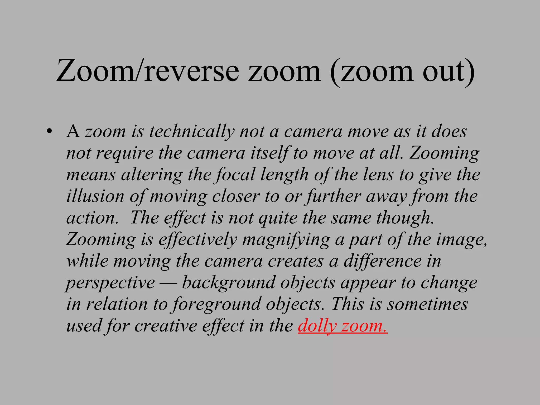 Zoom/reverse zoom (zoom out) A zoom is technically not a camera move as it does not require the camera itself to move at all. Zooming means altering the focal length of the lens to give the illusion of moving closer to or further away from the action. The effect is not quite the same though. Zooming is effectively magnifying a part of the image, while moving the camera creates a difference in perspective — background objects appear to change in relation to foreground objects. This is sometimes used for creative effect in the dolly zoom.