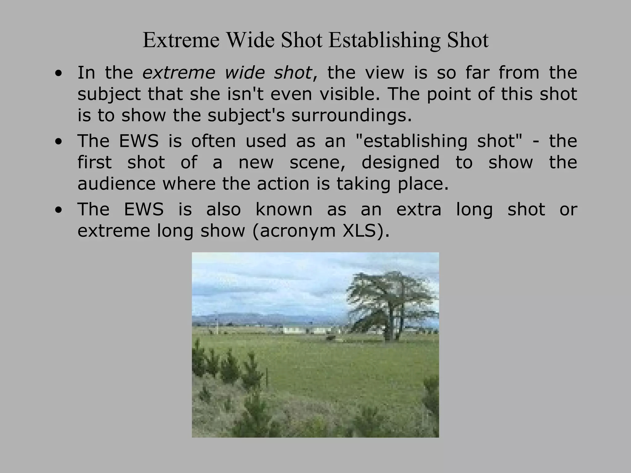 Extreme Wide Shot Establishing Shot In the extreme wide shot , the view is so far from the subject that she isn't even visible. The point of this shot is to show the subject's surroundings. The EWS is often used as an "establishing shot" - the first shot of a new scene, designed to show the audience where the action is taking place. The EWS is also known as an extra long shot or extreme long show (acronym XLS).