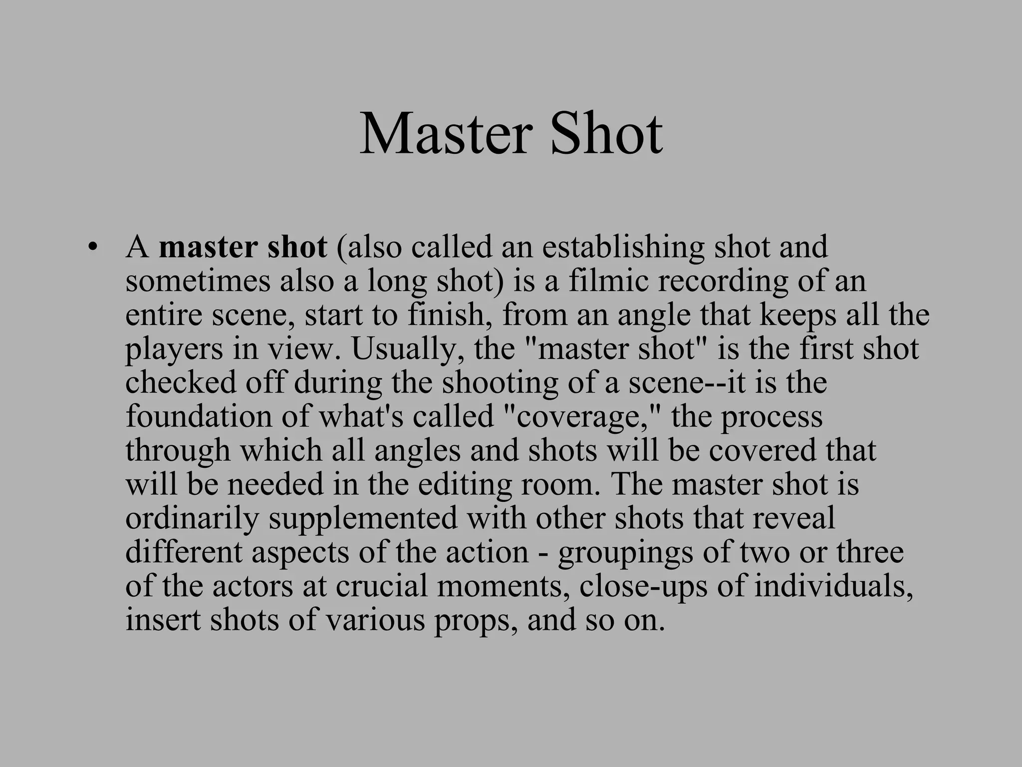 Master Shot A master shot (also called an establishing shot and sometimes also a long shot) is a filmic recording of an entire scene, start to finish, from an angle that keeps all the players in view. Usually, the "master shot" is the first shot checked off during the shooting of a scene--it is the foundation of what's called "coverage," the process through which all angles and shots will be covered that will be needed in the editing room. The master shot is ordinarily supplemented with other shots that reveal different aspects of the action - groupings of two or three of the actors at crucial moments, close-ups of individuals, insert shots of various props, and so on.