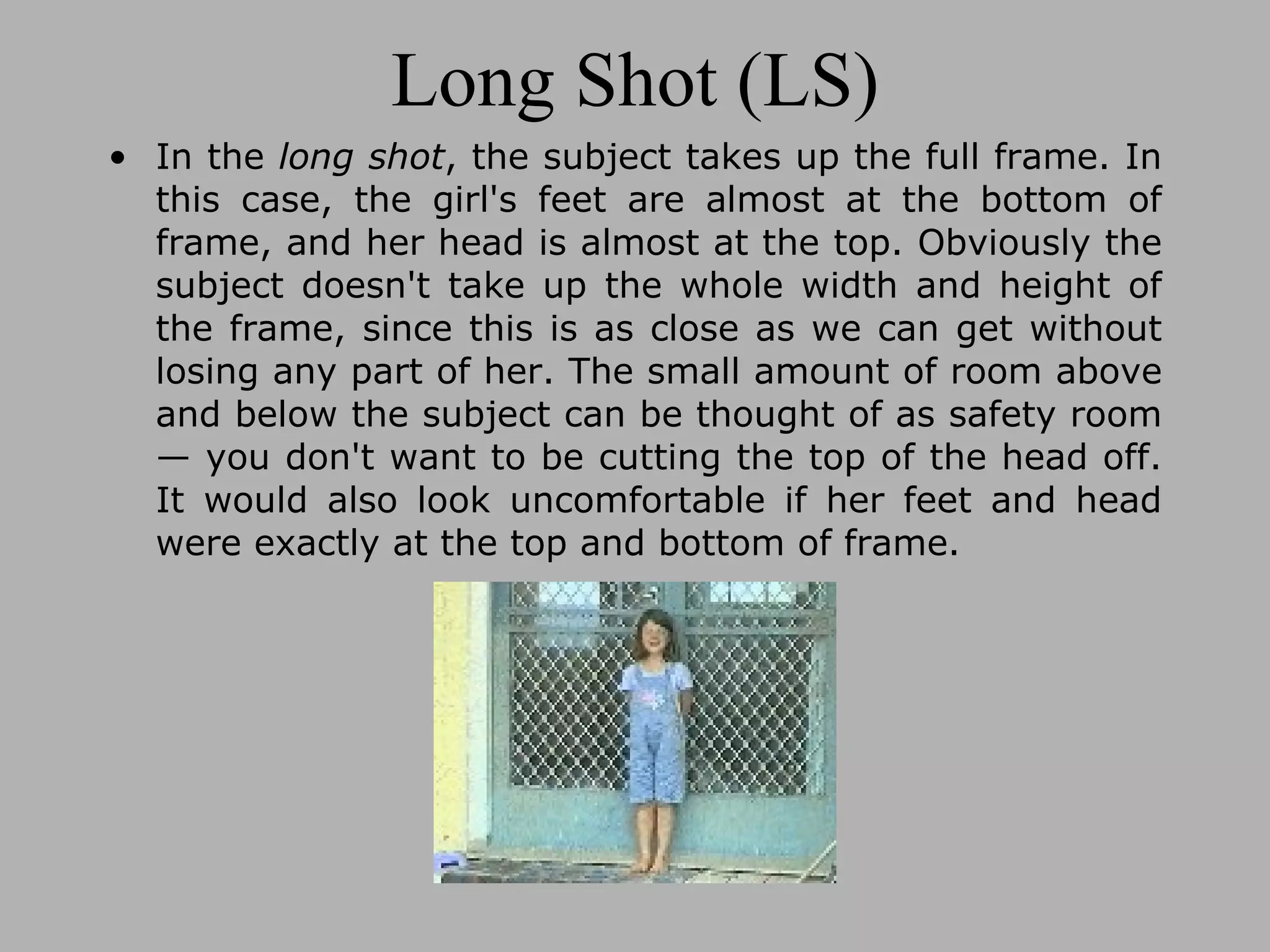 Long Shot (LS) In the long shot , the subject takes up the full frame. In this case, the girl's feet are almost at the bottom of frame, and her head is almost at the top. Obviously the subject doesn't take up the whole width and height of the frame, since this is as close as we can get without losing any part of her. The small amount of room above and below the subject can be thought of as safety room — you don't want to be cutting the top of the head off. It would also look uncomfortable if her feet and head were exactly at the top and bottom of frame.