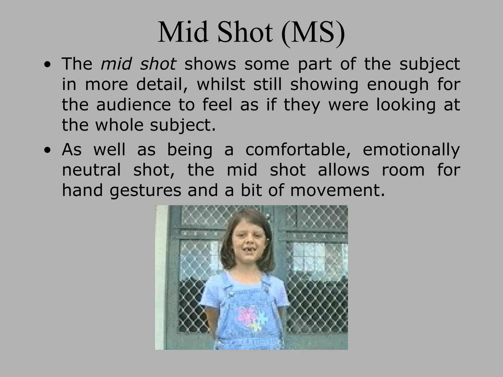 Mid Shot (MS) The mid shot shows some part of the subject in more detail, whilst still showing enough for the audience to feel as if they were looking at the whole subject. As well as being a comfortable, emotionally neutral shot, the mid shot allows room for hand gestures and a bit of movement.