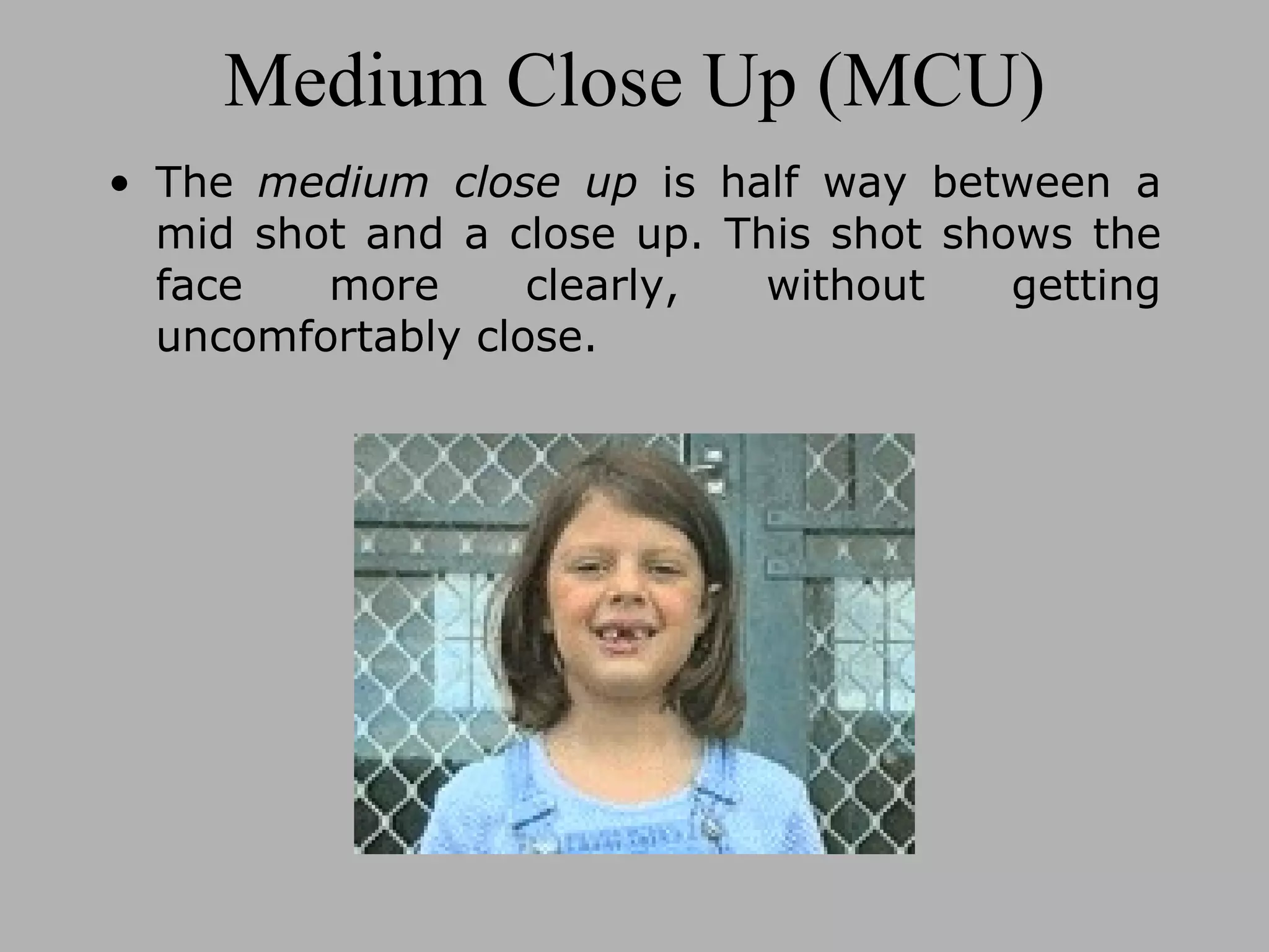 Medium Close Up (MCU) The medium close up is half way between a mid shot and a close up. This shot shows the face more clearly, without getting uncomfortably close.