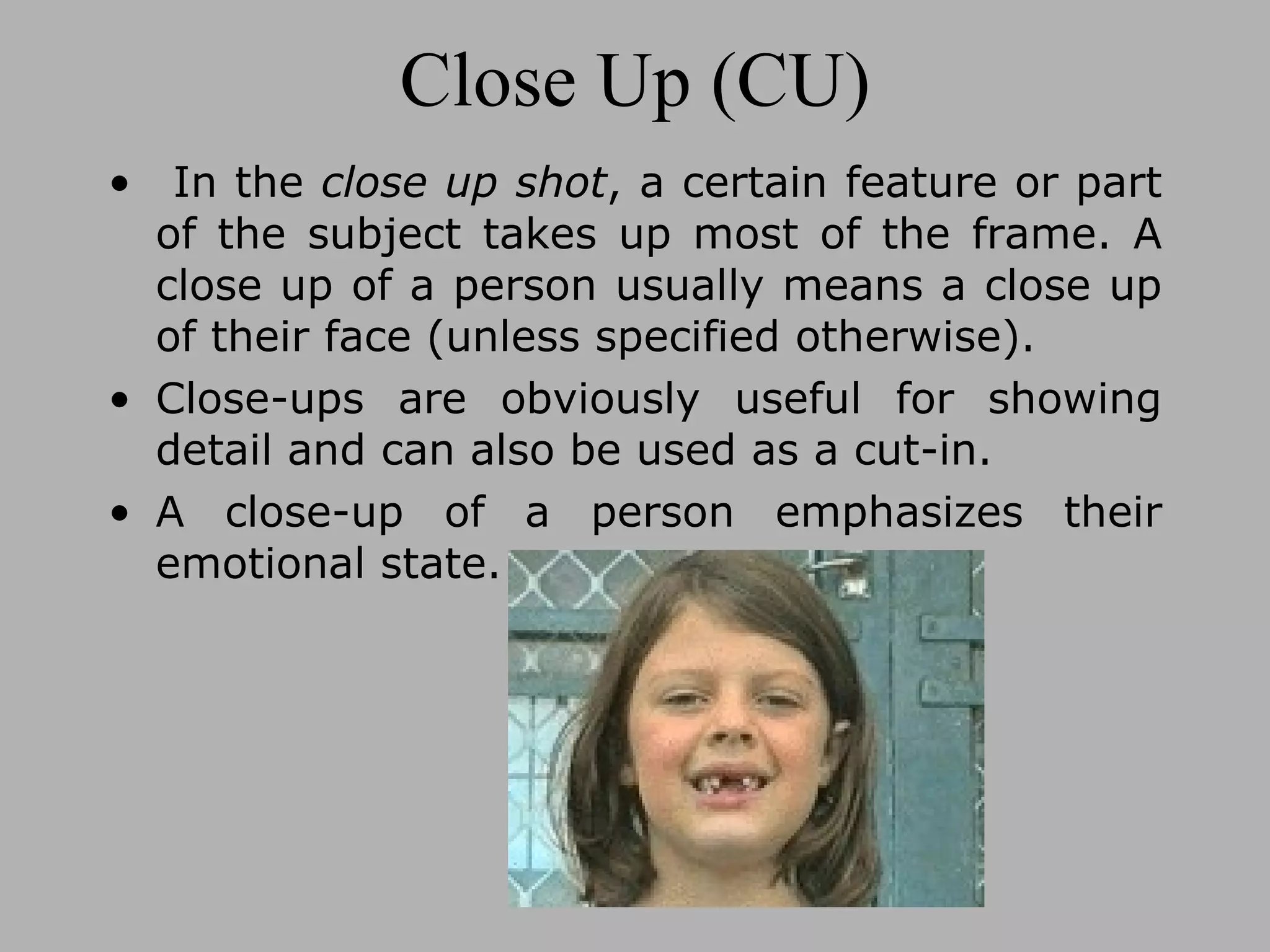 Close Up (CU) In the close up shot , a certain feature or part of the subject takes up most of the frame. A close up of a person usually means a close up of their face (unless specified otherwise). Close-ups are obviously useful for showing detail and can also be used as a cut-in. A close-up of a person emphasizes their emotional state.