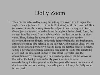Dolly Zoom The effect is achieved by using the setting of a zoom lens to adjust the angle of view (often referred to as field of view) while the camera dollies (or moves) towards or away from the subject in such a way as to keep the subject the same size in the frame throughout. In its classic form, the camera is pulled away from a subject whilst the lens zooms in, or vice-versa. Thus, during the zoom, there is a continuous perspective distortion, the most directly noticeable feature being that the background appears to change size relative to the subject.As the human visual system uses both size and perspective cues to judge the relative sizes of objects, seeing a perspective change without a size change is a highly unsettling effect, and the emotional impact of this effect is greater than the description above can suggest. The visual appearance for the viewer is that either the background suddenly grows in size and detail overwhelming the foreground; or the foreground becomes immense and dominates its previous setting, depending on which way the dolly zoom is executed. 