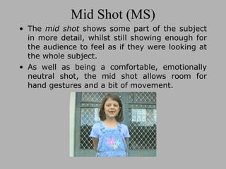 Mid Shot (MS) The  mid shot  shows some part of the subject in more detail, whilst still showing enough for the audience to feel as if they were looking at the whole subject.  As well as being a comfortable, emotionally neutral shot, the mid shot allows room for hand gestures and a bit of movement. 