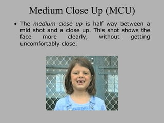 Medium Close Up (MCU) The  medium close up  is half way between a mid shot and a close up. This shot shows the face more clearly, without getting uncomfortably close. 