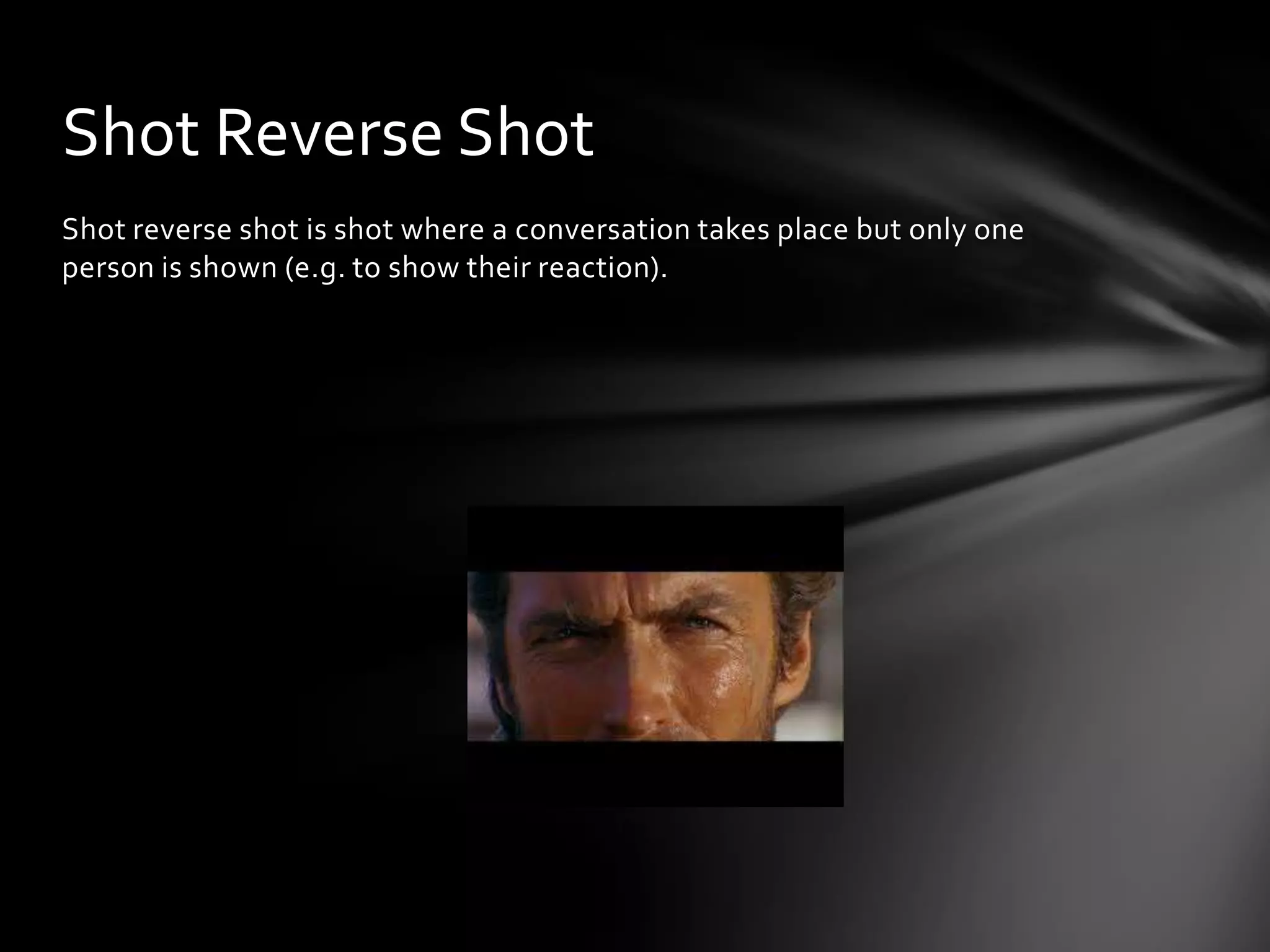 Shot Reverse Shot
Shot reverse shot is shot where a conversation takes place but only one
person is shown (e.g. to show their reaction).
 