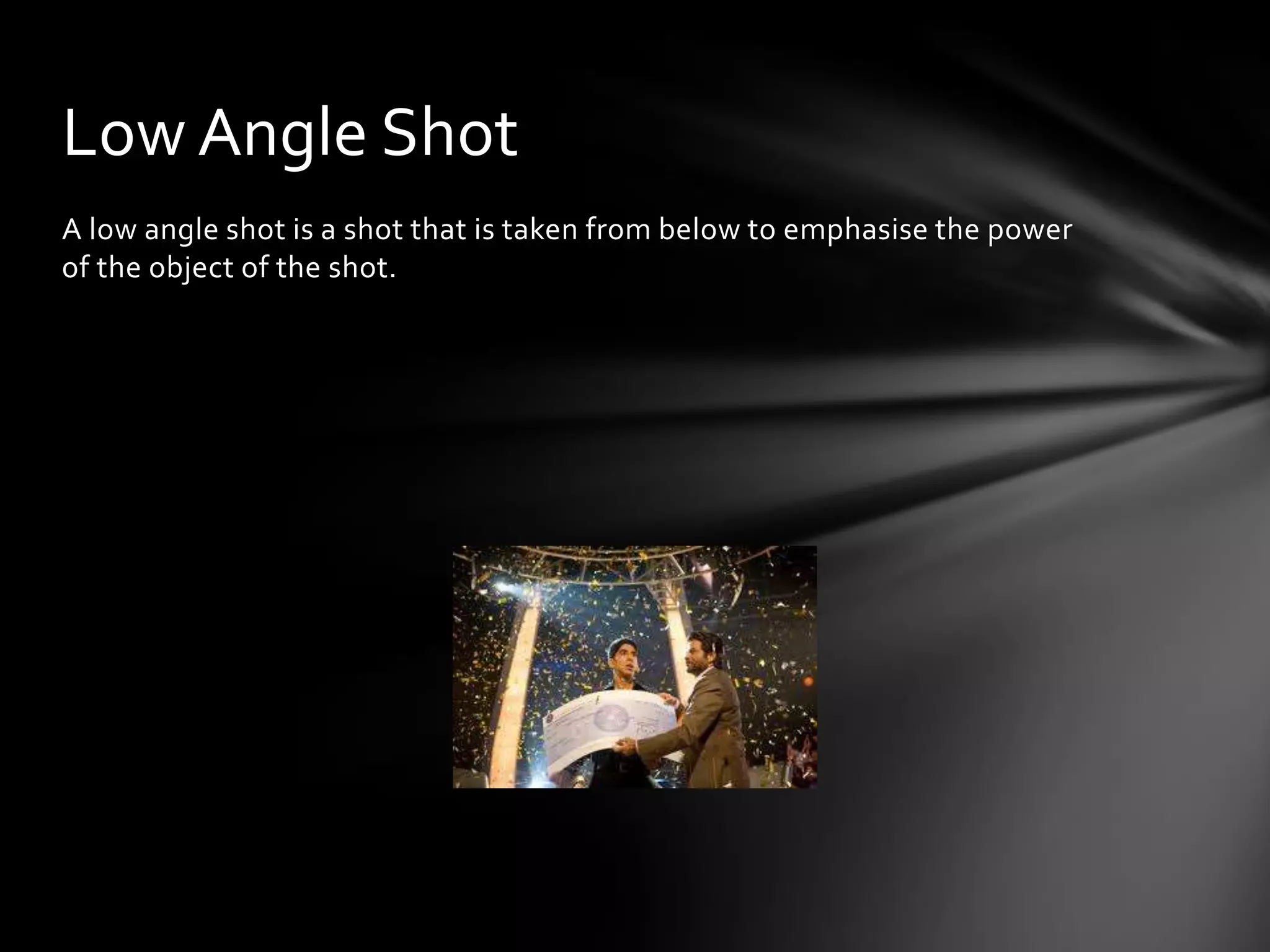 Low Angle Shot
A low angle shot is a shot that is taken from below to emphasise the power
of the object of the shot.
 