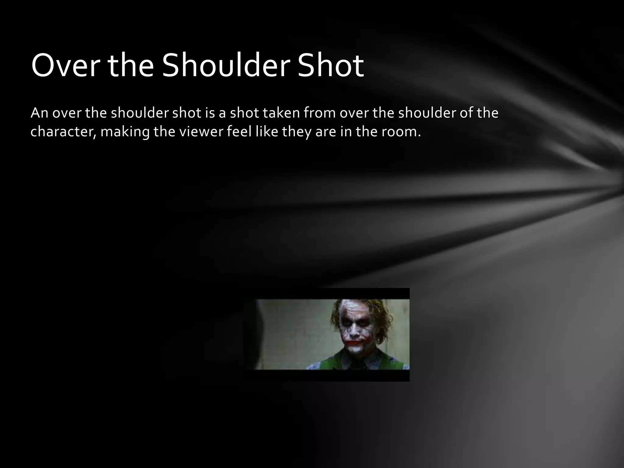 Over the Shoulder Shot
An over the shoulder shot is a shot taken from over the shoulder of the
character, making the viewer feel like they are in the room.
 