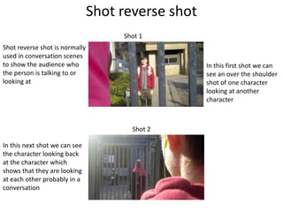 Shot reverse shot
                                     Shot 1
Shot reverse shot is normally
used in conversation scenes
to show the audience who                            In this first shot we can
the person is talking to or                         see an over the shoulder
looking at                                          shot of one character
                                                    looking at another
                                                    character



                                       Shot 2

In this next shot we can see
the character looking back
at the character which
shows that they are looking
at each other probably in a
conversation
 