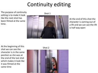 Continuity editing
The purpose of continuity
                                    Shot 1
editing is to make it look
like the next shot has                        At the end of this shot the
been filmed at the same                       character is coming out of
time.                                         a lift and we can see the lift
                                              is half way open




At the beginning of this
                                   Shot 2
shot we can see the
character is in the same
position as she was at
the end of the last shot
which makes it look like
it was filmed at the
same time
 