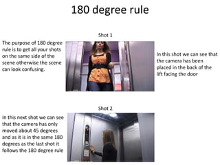 180 degree rule
                                     Shot 1
The purpose of 180 degree
rule is to get all your shots
on the same side of the                           In this shot we can see that
scene otherwise the scene                         the camera has been
can look confusing.                               placed in the back of the
                                                  lift facing the door




                                     Shot 2
In this next shot we can see
that the camera has only
moved about 45 degrees
and as it is in the same 180
degrees as the last shot it
follows the 180 degree rule
 