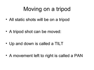 Moving on a tripod
• All static shots will be on a tripod
• A tripod shot can be moved:
• Up and down is called a TILT
• A movement left to right is called a PAN

 