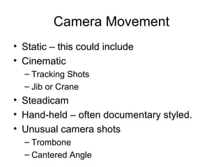Camera Movement
• Static – this could include
• Cinematic
– Tracking Shots
– Jib or Crane

• Steadicam
• Hand-held – often documentary styled.
• Unusual camera shots
– Trombone
– Cantered Angle

 