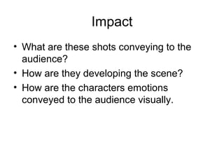 Impact
• What are these shots conveying to the
audience?
• How are they developing the scene?
• How are the characters emotions
conveyed to the audience visually.

 