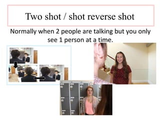 Two shot / shot reverse shot 
Normally when 2 people are talking but you only 
see 1 person at a time. 
 