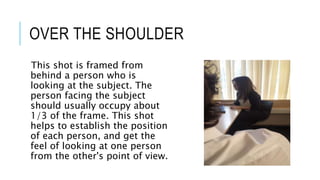 OVER THE SHOULDER 
This shot is framed from 
behind a person who is 
looking at the subject. The 
person facing the subject 
should usually occupy about 
1/3 of the frame. This shot 
helps to establish the position 
of each person, and get the 
feel of looking at one person 
from the other's point of view. 
 