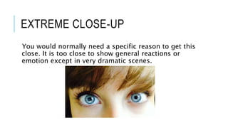 EXTREME CLOSE-UP 
You would normally need a specific reason to get this 
close. It is too close to show general reactions or 
emotion except in very dramatic scenes. 
 