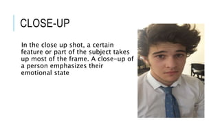 CLOSE-UP 
In the close up shot, a certain 
feature or part of the subject takes 
up most of the frame. A close-up of 
a person emphasizes their 
emotional state 
 
