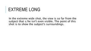 EXTREME LONG 
In the extreme wide shot, the view is so far from the 
subject that s/he isn't even visible. The point of this 
shot is to show the subject's surroundings. 
 