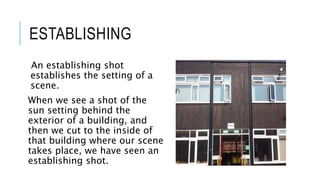 ESTABLISHING 
An establishing shot 
establishes the setting of a 
scene. 
When we see a shot of the 
sun setting behind the 
exterior of a building, and 
then we cut to the inside of 
that building where our scene 
takes place, we have seen an 
establishing shot. 
 