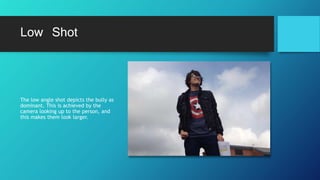 Low Shot
The low angle shot depicts the bully as
dominant. This is achieved by the
camera looking up to the person, and
this makes them look larger.
 