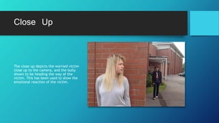 Close Up
The close up depicts the worried victim
close up to the camera, and the bully
shown to be heading the way of the
victim. This has been used to show the
emotional reaction of the victim.
 