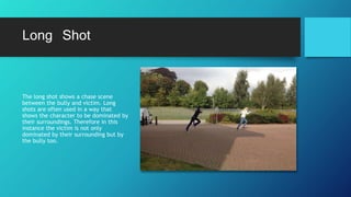 Long Shot
The long shot shows a chase scene
between the bully and victim. Long
shots are often used in a way that
shows the character to be dominated by
their surroundings. Therefore in this
instance the victim is not only
dominated by their surrounding but by
the bully too.
 