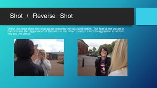 Shot / Reverse Shot
These two shots show the interaction between the bully and victim. The fear of the victim in
the first and the ‘aggression’ of the bully in the other (clearly I can’t do aggression at all but
you get the point).
 