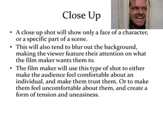 Close Up
• A close up shot will show only a face of a character,
or a specific part of a scene.
• This will also tend to blur out the background,
making the viewer feature their attention on what
the film maker wants them to.
• The film maker will use this type of shot to either
make the audience feel comfortable about an
individual, and make them trust them. Or to make
them feel uncomfortable about them, and create a
form of tension and uneasiness.
 