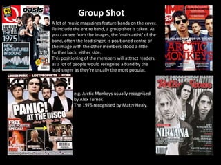 A lot of music magazines feature bands on the cover.
To include the entire band, a group shot is taken. As
you can see from the images, the ‘main artist’ of the
band, often the lead singer, is positioned centre of
the image with the other members stood a little
further back, either side.
This positioning of the members will attract readers,
as a lot of people would recognise a band by the
lead singer as they’re usually the most popular.
e.g. Arctic Monkeys usually recognised
by Alex Turner.
The 1975 recognised by Matty Healy.
Group Shot
 